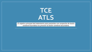 TCE
ATLS
El objetivo principal del tratamiento para pacientes con sospecha de lesión
cerebral traumática es prevenir la lesión cerebral secundaria.
 