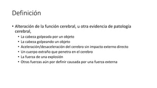 Definición
• Alteración de la función cerebral, u otra evidencia de patología
cerebral,
• La cabeza golpeada por un objeto
• La cabeza golpeando un objeto
• Aceleración/desaceleración del cerebro sin impacto externo directo
• Un cuerpo extraño que penetra en el cerebro
• La fuerza de una explosión
• Otras fuerzas aún por definir causada por una fuerza externa
 