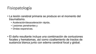 Fisiopatología
• La lesión cerebral primaria se produce en el momento del
traumatismo.
• Aceleración/desaceleración rápida,
• Lesiones penetrantes y
• Ondas expansivas.
• El daño resultante incluye una combinación de contusiones
focales y hematomas, así como cizallamiento de tractos de
sustancia blanca junto con edema cerebral focal y global.
 