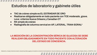 Estudios de laboratorio y gabinete útiles
Detección y manejo inicial de la lesión craneal traumática aguda en el adulto en el primer nivel de atención. Guía de evidencias y recomendaciones: Guía de Referencia Rápida. México, CENETEC; 2013.
● TAC de cráneo simple es EL ESTÁNDAR DE ORO
● Realizarse obligadamente en todo paciente con TCE moderado, grave.
Leve: criterios Nueva Orleans y Canadian CT
● RX simple de cráneo
● Radiografía de columna cervical en AP, LATERAL, TRAN-SORAL*
LA MEDICIÓN DE LA CONCENTRACIÓN SÉRICA DE GLUCOSA SE DEBE
REALIZAR OBLIGADAMENTE EN TODO PACIENTE CON ALTERACIÓN
DEL ESTADO DE CONCIENCIA.
 