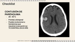 Checklist
CONTUSIÓN DE
PARÉNQUIMA
- 20 - 30 %
- Frontal y temporal
- Pueden evolucionar a
hematomas que
requieran evacuación qx:
TC CONTROL EN 24 HRS
Wright D, Merck L. Capítulo 257: Traumatismo cefálico. En: Tintinalli. Medicina de Urgencias, 8a ed. 2017.
 