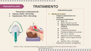TRATAMIENTO
PREHOSPITALARIO
● Manejo de vía aérea
○ Oxígeno suplementario con
mascarilla
○ Intubación endotraqueal
■ ECG ≤ 8
■ SpO2 <90-93% con O2
■ Signos clínicos de hernia
cerebral
■ Aspiración
■ ↑ Tiempo de transporte
■ Pérdida de reﬂejos de vía aérea
■ FR < 10 o > 35 rpm
■ Agitación o crisis convulsivas
■ PaO2 < 60 mm Hg con FiO2 al
50%
■ PaCO2 < 25 o > 40 mmHg
○ Dispositivos vía aérea supraglóticos
Prevención y tratamiento de:
● Hipoxia, PaO2 < 60 mmHg
● Hipotensión, PAS < 90 mmHg
PREHOSPITALARIO
Montero, F. (2021). Traumatismo craneoencefálico, Capítulo 156, Compendio de medicina de urgencias [ClinicalKey], (2021).
Elsevier. España, pp 706-715
 