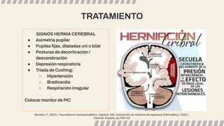 TRATAMIENTO
SIGNOS HERNIA CEREBRAL
● Asimetría pupilar
● Pupilas ﬁjas, dilatadas uni o bilat
● Posturas de decorticación /
descerebración
● Depresión respiratoria
● Tríada de Cushing:
○ Hipertensión
○ Bradicardia
○ Respiración irregular
Colocar monitor de PIC
Montero, F. (2021). Traumatismo craneoencefálico, Capítulo 156, Compendio de medicina de urgencias [ClinicalKey], (2021).
Elsevier. España, pp 706-715
 