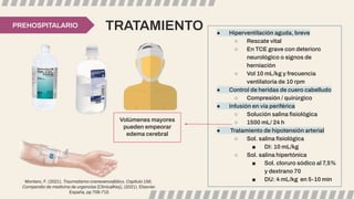 TRATAMIENTO
PREHOSPITALARIO
● Hiperventilación aguda, breve
○ Rescate vital
○ En TCE grave con deterioro
neurológico o signos de
herniación
○ Vol 10 mL/kg y frecuencia
ventilatoria de 10 rpm
● Control de heridas de cuero cabelludo
○ Compresión / quirúrgico
● Infusión en vía periférica
○ Solución salina ﬁsiológica
○ 1500 mL/ 24 h
● Tratamiento de hipotensión arterial
○ Sol. salina ﬁsiológica
■ DI: 10 mL/kg
○ Sol. salina hipertónica
■ Sol. cloruro sódico al 7,5%
y dextrano 70
■ DU: 4 mL/kg en 5-10 min
Volúmenes mayores
pueden empeorar
edema cerebral
Montero, F. (2021). Traumatismo craneoencefálico, Capítulo 156,
Compendio de medicina de urgencias [ClinicalKey], (2021). Elsevier.
España, pp 706-715
 