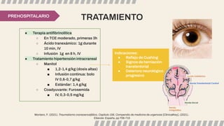 TRATAMIENTO
● Terapia antiﬁbrinolítica
○ En TCE moderado, primeras 3h
○ Ácido tranexámico: 1g durante
10 min, IV
○ Infusión 1g en 8 h, IV
● Tratamiento hipertensión intracraneal
○ Manitol
■ 1,2-1,4 g/kg (dosis altas)
■ Infusión continua: bolo
IV 0,6-0,7 g/kg
■ Estándar: 1,4 g/kg
○ Coadyuvante: Furosemida
■ IV, 0,3-0,5 mg/kg
PREHOSPITALARIO
Indicaciones:
● Reﬂejo de Cushing
● Signos de herniación
transtentorial
● Deterioro neurológico
progresivo
Montero, F. (2021). Traumatismo craneoencefálico, Capítulo 156, Compendio de medicina de urgencias [ClinicalKey], (2021).
Elsevier. España, pp 706-715
 