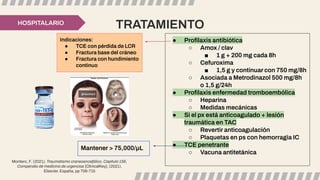 TRATAMIENTO
HOSPITALARIO
● Proﬁlaxis antibiótica
○ Amox / clav
■ 1 g + 200 mg cada 8h
○ Cefuroxima
■ 1,5 g y continuar con 750 mg/8h
○ Asociada a Metrodinazol 500 mg/8h
o 1,5 g/24h
● Proﬁlaxis enfermedad tromboembólica
○ Heparina
○ Medidas mecánicas
● Si el px está anticoagulado + lesión
traumática en TAC
○ Revertir anticoagulación
○ Plaquetas en ps con hemorragia IC
● TCE penetrante
○ Vacuna antitetánica
Indicaciones:
● TCE con pérdida de LCR
● Fractura base del cráneo
● Fractura con hundimiento
continuo
Mantener > 75,000/µL
Montero, F. (2021). Traumatismo craneoencefálico, Capítulo 156,
Compendio de medicina de urgencias [ClinicalKey], (2021).
Elsevier. España, pp 706-715
 