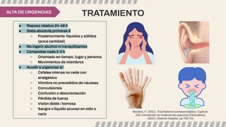 TRATAMIENTO
ALTA DE URGENCIAS
● Reposo relativo 24-48 h
● Dieta absoluta primeras 8
○ Posteriormente líquidos y sólidos
(poca cantidad)
● No ingerir alcohol ni tranquilizantes
● Comprobar cada 2-3 h
○ Orientado en tiempo, lugar y persona
○ Movimientos de miembros
● Acudir a urgencias si:
○ Cefalea intensa no cede con
analgésico
○ Vómitos no precedidos de náuseas
○ Convulsiones
○ Confusión o desorientación
○ Pérdida de fuerza
○ Visión doble / borrosa
○ Sangre o líquido acuoso en oído o
nariz
Montero, F. (2021). Traumatismo craneoencefálico, Capítulo
156, Compendio de medicina de urgencias [ClinicalKey],
(2021). Elsevier. España, pp 706-715
 