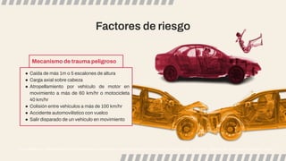 Factores de riesgo
Craig Williamson. Traumatic Brain Injury: Epidemiology, classiﬁcation and pathophysiology. In: UpToDate, Aminoff MD (Ed), UpToDate, Waltham, MA. (Accessed on October 6, 2023.)
● Caída de más 1m o 5 escalones de altura
● Carga axial sobre cabeza
● Atropellamiento por vehículo de motor en
movimiento a más de 60 km/hr o motocicleta
40 km/hr
● Colisión entre vehículos a más de 100 km/hr
● Accidente automovilístico con vuelco
● Salir disparado de un vehículo en movimiento
Mecanismo de trauma peligroso
 