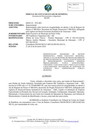 TRIBUNAL DE CONTAS DO ESTADO DE RONDÔNIA
Secretaria de Processamento e Julgamento
DP-SPJ
Acórdão APL-TC 00026/18 referente ao processo 00563/18
Av. Presidente Dutra nº 4229, Bairro: Pedrinhas Porto Velho - Rondônia CEP: 76801-326 www.tce.ro.gov.br
1 de 13
Proc.: 00563/18
Fls.:__________
PROCESSO: 00563/18 – TCE-RO.
SUBCATEGORIA: Representação
ASSUNTO: Representação sobre possíveis irregularidades na adesão à Ata de Registro de
Preços nº 006/2016, decorrente do Pregão Presencial nº 006/2016, deflagrado
pela Agência de Desenvolvimento Sustentável do Amazonas - ADS.
JURISDICIONADO: Poder Executivo do Município de Porto Velho
INTERESSADO: HR Vigilância e Segurança Ltda. - Me
RESPONSÁVEIS: Hildon de Lima Chaves – Prefeito Municipal – CPF nº 476.518.224-04;
Marcos Aurélio Marques – Secretário Municipal de Educação – CPF nº
025.346.939-21
RELATOR: Conselheiro FRANCISCO CARVALHO DA SILVA
SESSÃO: 2ª, de 22 de fevereiro 2018.
REPRESENTAÇÃO. REFERENDO DE DECISÃO
MONOCRÁTICA. PODER EXECUTIVO MUNICIPAL.
ADESÃO À ATA DE REGISTRO DE PREÇOS DECORRENTE
DE PREGÃO PRESENCIAL. CONTRATAÇÃO DE SERVIÇOS
DE MONITORAMENTO ELETRÔNICO. POSSÍVEIS
IRREGULARIDADES. TUTELA ANTECIPATÓRIA.
CONCESSÃO. FUMUS BONI IURIS E PERICULUM IN MORA
CARACTERIZADOS. NECESSIDADE DE SUSPENSÃO DO
CONTRATO PELA ADMINISTRAÇÃO PÚBLICA
MUNICIPAL.
ACÓRDÃO
Vistos, relatados e discutidos estes autos, que tratam de Representação1
,
com Pedido de Tutela Inibitória, formulada pela Empresa HR Vigilância e Segurança Ltda. – ME,
inscrita no CNPJ sob o nº 10.739.606/0001-05, cujo teor noticia possíveis irregularidades na adesão à
Ata de Registro de Preços nº 006/2016, decorrente do Pregão Presencial nº 006/2016, deflagrado pela
Agência de Desenvolvimento Sustentável do Amazonas – ADS, visando à Contratação de Empresa
Especializada na Prestação dos Serviços de Locação, Instalação, Configuração, Integração, Operação,
Manutenção e Fornecimento de um Centro de Comando de Operações de Segurança, com Sistema de
Monitoramento, Controle de Identificação e Acesso, como tudo dos autos consta.
ACORDAM os Senhores Conselheiros do Tribunal de Contas do Estado
de Rondônia, em consonância com o Voto do Relator, Conselheiro FRANCISCO CARVALHO DA
SILVA, por unanimidade de votos, em:
1
(ID 568475).
Documento eletrônico assinado por VALDIVINO CRISPIM DE SOUZA em 02/03/2018 10:21.
Documento ID=575278 para autenticação no endereço: http://www.tce.ro.gov.br/validardoc.
 