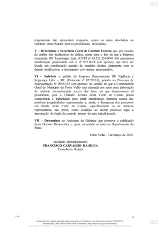 X.VII
4
responsáveis não apresentem respostas, sejam os autos devolvidos ao
Gabinete deste Relator para as providências necessárias;
V – Determinar à Secretaria Geral de Controle Externo que, por ocasião
da análise das justificativas de defesa, atente para o fato de que a Empresa
contratada IIN Tecnologias Ltda. (CNPJ nº 03.211.236/0001-65) apresentou
manifestação protocolada sob o nº 02234/18 (em apenso), que deve ser
levada em consideração quando da reanálise técnica, juntamente com as
demais justificativas e documentos por ventura apresentados;
VI – Indeferir o pedido da Empresa Representante HR Vigilância e
Segurança Ltda. - ME (Protocolo nº 02270/18), juntado no Processo de
Representação nº 00563/18 (em apenso), no sentido de que a Controladoria
Geral do Município de Porto Velho seja chamada aos autos para elaboração
de relatório circunstanciado acerca dos fatos, eis que desnecessária tal
providência, pois a Unidade Técnica desta Corte de Contas possui
competência e legitimidade para emitir manifestação instrutiva acerca das
possíveis irregularidades representadas e, ainda, o fluxograma dos processos
em trâmite nesta Corte de Contas, especificamente os de natureza
representativa, não prevê, como condição ao devido processo legal, a
intervenção do órgão de controle interno do ente jurisdicionado;
VII – Determinar ao Assistente de Gabinete que promova a publicação
desta Decisão Monocrática e, após, encaminhe os autos ao Departamento do
Pleno.
Porto Velho, 7 de março de 2018.
(assinado eletronicamente)
FRANCISCO CARVALHO DA SILVA
Conselheiro Relator
Autenticação: CAAE-DBIA-CAIB-FGKW no endereço: http://www.tce.ro.gov.br/validardoc.
Documento de 4 pág(s) assinado eletronicamente por Francisco C. da Silva e/ou outros em 08/03/2018.
Documento ID=579394 inserido por GUILHERME ORLANDO MARTINS DEMARCO em 09/03/2018 08:09.
Pag. 59
TCE-RO
Pag. 59
00544/18
 
