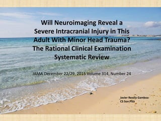 Will Neuroimaging Reveal a
Severe Intracranial Injury in This
Adult With Minor Head Trauma?
The Rational Clinical Examination
Systematic Review
JAMA December 22/29, 2015 Volume 314, Number 24
Javier Rezola Gamboa
CS Son Pisà
 