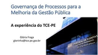 Governança de Processos para a
Melhoria da Gestão Pública
A experiência do TCE-PE
Glória Fraga
glorinha@tce.pe.gov.br
 