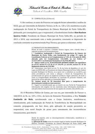 Tribunal de Contas do Estado de Rondônia
Gabinete do Conselheiro Wilber Coimbra
III-XV
Av. Presidente Dutra, 4229 – Pedrinhas - Porto Velho – RO - CEP: 76801-326
Telefones: (69) 3211-9050 – Fax: (69) 3211-9034
conselheiro.wilbercoimbra@tce.ro.gov.br
Proc. n. 2.895/13
Fls. ___________
6
IX – CUMPRA-SE (Sic) (Grifou-se).
9. Ato contínuo, os autos do Processo em epígrafe foram submetidos à análise da
SGCE, que, por intermédio do Relatório Técnico, às fls. ns. 120 a 123, manifestou-se pela
inadequação do Portal da Transparência da Câmara Municipal de Porto Velho-RO.,
pleiteando, por consequência, que o responsável, o Excelentíssimo Senhor Alan Kuelson
Queiroz Feder, Presidente da Câmara Municipal de Porto Velho-RO., no período de
2013 a 2014, seja sancionado com a multa pecuniária, consoante se depreende da
conclusão constante no premencionada Peça Técnica, que passo a colacionar, verbis:
4.2 PROPOSTA DE ENCAMINHAMENTO
Diante de todo o exposto a Unidade Técnica sugere, com a devida vênia, a
seguinte proposta de encaminhamento:
I – Considerar inadequado o Portal da Transparência da Câmara do
Município de Porto Velho, com fundamento no artigo 37, caput, da
Constituição Federal, na Lei Complementar n.º 101, de 4 de maio de 2000,
alterada pela Lei Complementar 131/2009, na Lei Federa n.º
12.527/2011 e na Instrução Normativa nº 26/TCE/RO-2012;
II – Aplicar multa ao Sr. ALAN KUELSON QUEIROZ FEDER com supedâneo
no art.55, incisos II e IV da LC nº 154/96 c/c art.103, incisos II e IV do
Regimento Interno do TCE/RO;
III – Determinar, com fulcro no art. 71, IX, da Carta da República c/c art. 63,
caput, do RITCE-RO, ao Presidente da Câmara Municipal de Porto Velho, Senhor
Jurandir Rodrigues de Oliveira, ou a quem vier a substituir ou sucedê-lo, que
adote providências com vistas a adequar o Portal da Transparência do
jurisdicionado em apreço às exigências jurídicas e legais aplicáveis, de modo a
sanar as irregularidades declinadas na conclusão do presente relatório, sob
pena de lhe serem aplicadas as cominações legais;
IV– Assinar prazo de 90 (noventa) dias para o cumprimento da
determinação contida no item anterior;
V – Sugerir ao jurisdicionado que ao inserir em seu Portal da Transparência
informações não exigidas em Lei, mantenha estas informações atualizadas e
zele pelo efetivo funcionamento de tais opções de consulta. (Sic) (Grifou-se).
10. O Ministério Público de Contas, por sua vez, por intermédio do Parecer n.
160/2015, às fls. ns. 129 a 131v., da lavra da Eminente Procuradora, a Dra. Yvonete
Fontinelle de Melo, corroborando com o Corpo Instrutivo, manifestou-se,
sinteticamente, pela inadequação do Portal da Transferência da Municipalidade em
comento, propugnando, em face disso, pela aplicação de sanção pecuniária ao
responsável, com novel fixação de prazo para saneamento das inconsistências
remanescentes, ipsis litteris:
Diante do exposto, ante os descumprimentos evidenciados, manifesta-se o
Parquet de Contas:
1. aplicação de multa acima do mínimo legal ao Senhor Jurandir Rodrigues de
Oliveira, Vereador Presidente da Câmara Municipal de Porto Velho, com
Documento digitalizado em 21/07/2015 10:09.
Autenticidade conferida no momento da digitalização por VALERIA BARROS PELEGRIN. Autenticação: e5e2248406ff9f505ff1d4be8fc9efee
 