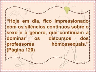 “Hoje em dia, fico impressionado
com os silêncios contínuos sobre o
sexo e o género, que continuam a
dominar os discursos dos
professores homossexuais.”
(Página 120)
 