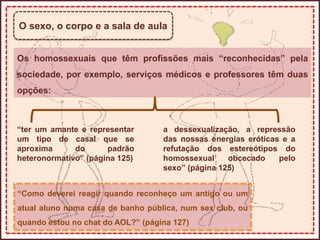O sexo, o corpo e a sala de aula
Os homossexuais que têm profissões mais “reconhecidas” pela
sociedade, por exemplo, serviços médicos e professores têm duas
opções:
“ter um amante e representar
um tipo de casal que se
aproxima do padrão
heteronormativo” (página 125)
a dessexualização, a repressão
das nossas energias eróticas e a
refutação dos estereótipos do
homossexual obcecado pelo
sexo” (página 125)
“Como deverei reagir quando reconheço um antigo ou um
atual aluno numa casa de banho pública, num sex club, ou
quando estou no chat do AOL?” (página 127)
 