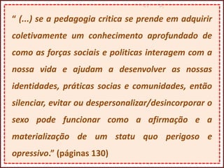 “ (...) se a pedagogia critica se prende em adquirir
coletivamente um conhecimento aprofundado de
como as forças sociais e politicas interagem com a
nossa vida e ajudam a desenvolver as nossas
identidades, práticas socias e comunidades, então
silenciar, evitar ou despersonalizar/desincorporar o
sexo pode funcionar como a afirmação e a
materialização de um statu quo perigoso e
opressivo.” (páginas 130)
 