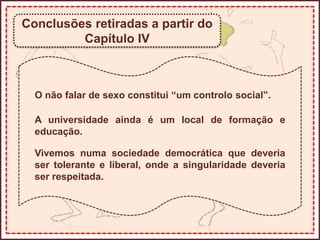 Conclusões retiradas a partir do
Capítulo IV
O não falar de sexo constitui “um controlo social”.
A universidade ainda é um local de formação e
educação.
Vivemos numa sociedade democrática que deveria
ser tolerante e liberal, onde a singularidade deveria
ser respeitada.
 
