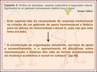 Capítulo 2. Política de identidade, resposta institucional e negociação cultural:
Significados de um gabinete homossexual e lésbico num campus.
Susan Talbut
- Este capítulo fala da necessidade de resposta institucional
na criação de um gabinete de apoio homossexual e lésbico
para os alunos da Universidade Liberal U, uma vez que este
tema era tabu.
“ A constituição de organização estudantis, serviços de apoio
e aconselhamento, e o aparecimento de disciplinas sobre
homossexuais e lésbicas têm sido as formas predominantes
da mudança académica e social no campus” [pp.46]
 