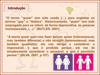 Introdução
“O termo “queer” tem sido usado (…) para englobar os
termos “gay” e “lésbica”. Historicamente, “queer” tem sido
empregado para se referir, de forma depreciativa, às pessoas
homossexuais. (…).” (BUTLER, 2001)
“A teoria queer quer-nos fazer pensar queer (homossexual,
mas também diferente) e não straight (heterossexual, mas
também quadrado): ela nos obriga a considerar o
impensável, o que é proibido pensar, em vez de
simplesmente considerar o pensável, o que é permitido
pensar.” (SILVA, 2007, p.107)
 