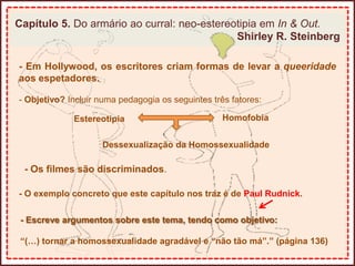 Capítulo 5. Do armário ao curral: neo-estereotipia em In & Out.
Shirley R. Steinberg
- Em Hollywood, os escritores criam formas de levar a queeridade
aos espetadores.
- Objetivo? Incluir numa pedagogia os seguintes três fatores:
Estereotipia Homofobia
Dessexualização da Homossexualidade
- Os filmes são discriminados.
- O exemplo concreto que este capítulo nos traz é de Paul Rudnick.
- Escreve argumentos sobre este tema, tendo como objetivo:
“(…) tornar a homossexualidade agradável e “não tão má”.” (página 136)
 