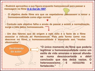 - Rudnick aproveitou a sua figura enquanto homossexual para passar a
mensagem no filme In & Out de 1997.
- O objetivo deste filme era que os espetadores passassem a tomar a
homossexualidade como algo normal.
- Contudo este objetivo falha e envés de passar a existir a normalização,
surge o ódio pelos homossexuais.
- Um dos fatores que dá origem a este ódio é o facto de o filme
associar o ridículo ao Homossexual. Pois pela forma como nos
descreve no filme, a homossexualidade é associada aos “modos
afeminados”.
Sentimento
do autor:
“O único momento do filme que poderia
legitimar a homossexualidade como um
estilo de vida amoroso e sexual afunda-
se numa desconcertante e débil
conclusão que nos deixa vazios. O
heterossexismo é reinscrito e
fortalecido.”
 