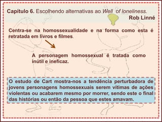 Capítulo 6. Escolhendo alternativas ao Well of loneliness.
Rob Linné
Centra-se na homossexualidade e na forma como esta é
retratada em livros e filmes.
A personagem homossexual é tratada como
inútil e ineficaz.
O estudo de Cart mostra-nos a tendência perturbadora de
jovens personagens homossexuais serem vítimas de ações
violentas ou acabarem mesmo por morrer, sendo este o final
das histórias ou então da pessoa que estes amavam.
 
