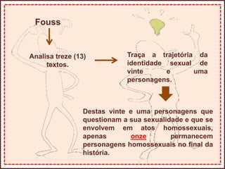 Fouss
Analisa treze (13)
textos.
Traça a trajetória da
identidade sexual de
vinte e uma
personagens.
Destas vinte e uma personagens que
questionam a sua sexualidade e que se
envolvem em atos homossexuais,
apenas onze permanecem
personagens homossexuais no final da
história.
 