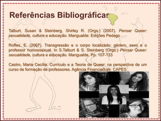 Referências Bibliográficas
Talburt, Susan & Steinberg, Shirley R. (Orgs.) (2007). Pensar Queer:
sexualidade, cultura e educação. Mangualde: Edições Pedago
Roffes, E. (2007). Transgressão e o corpo localizado: género, sexo e o
professor homossexual. In S.Talburt & S. Steinberg (Orgs.) Pensar Queer:
sexualidade, cultura e educação. Mangualde. Pp. 107-133
Castro, Maria Cecília. Currículo e a Teoria de Queer: na perspectiva de um
curso de formação de professores. Agência Financiadora: CAPES
 
