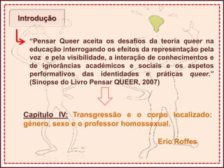 Introdução
“Pensar Queer aceita os desafios da teoria queer na
educação interrogando os efeitos da representação pela
voz e pela visibilidade, a interação de conhecimentos e
de ignorâncias académicos e sociais e os aspetos
performativos das identidades e práticas queer.”
(Sinopse do Livro Pensar QUEER, 2007)
Capítulo IV: Transgressão e o corpo localizado:
género, sexo e o professor homossexual.
Eric Roffes
 