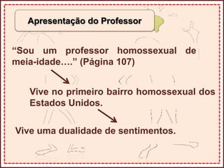 Apresentação do Professor
“Sou um professor homossexual de
meia-idade….” (Página 107)
Vive no primeiro bairro homossexual dos
Estados Unidos.
Vive uma dualidade de sentimentos.
 
