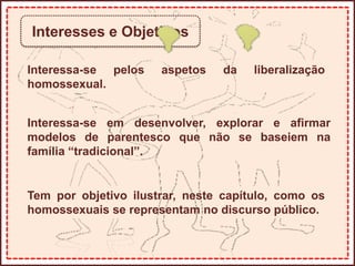 Interesses e Objetivos
Interessa-se pelos aspetos da liberalização
homossexual.
Interessa-se em desenvolver, explorar e afirmar
modelos de parentesco que não se baseiem na
família “tradicional”.
Tem por objetivo ilustrar, neste capítulo, como os
homossexuais se representam no discurso público.
 