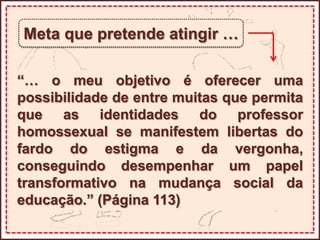 Meta que pretende atingir …
“… o meu objetivo é oferecer uma
possibilidade de entre muitas que permita
que as identidades do professor
homossexual se manifestem libertas do
fardo do estigma e da vergonha,
conseguindo desempenhar um papel
transformativo na mudança social da
educação.” (Página 113)
 