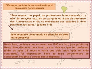 Diferenças notórias de um casal tradicional
para casais homossexuais
“Pelo menos, no papel, os professores homossexuais (…)
não têm relações sexuais em parques ou áreas de descanso
das Autoestradas e não se embelezam aos sábados à noite
para irem aos bares.” (página 116)
Isto acontece como modo se silenciar os atos
transgressivos.
Nesta fase, confessa que escreveu em 1985 um livro (que publicou).
Neste livro descreve uma fase da sua vida em que foi professor
(tinha os seus 28 anos) e narra que dois anos após ter sido
contratado, foi dispensado. Face ao tema pergunto-vos se
conseguem imagina o porque desta dispensa.
 