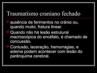 Traumatismo craniano fechado
 ausência de ferimentos no crânio ou,
quando muito, fratura linear.
 Quando não há lesão estrutural
macroscópica do encéfalo, é chamado de
concussão.
 Contusão, laceração, hemorragias, e
edema podem acontecer com lesão do
parênquima cerebral.
 
