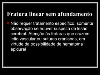 Fratura linear sem afundamento
 Não requer tratamento específico, somente
observação se houver suspeita de lesão
cerebral. Atenção às fraturas que cruzem
leito vascular ou suturas cranianas, em
virtude da possibilidade de hematoma
epidural
 