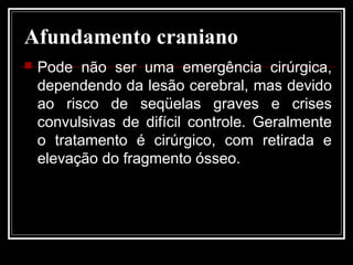 Afundamento craniano
 Pode não ser uma emergência cirúrgica,
dependendo da lesão cerebral, mas devido
ao risco de seqüelas graves e crises
convulsivas de difícil controle. Geralmente
o tratamento é cirúrgico, com retirada e
elevação do fragmento ósseo.
 