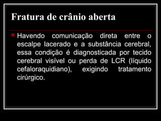 Fratura de crânio aberta
 Havendo comunicação direta entre o
escalpe lacerado e a substância cerebral,
essa condição é diagnosticada por tecido
cerebral visível ou perda de LCR (líquido
cefaloraquidiano), exigindo tratamento
cirúrgico.
 