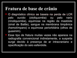 Fratura de base de crânio
 O diagnóstico clínico se baseia na perda de LCR
pelo ouvido (otoliquorréia) ou pelo nariz
(rinoliquorréia), equimose na região da mastóide
(sinal de Battle), sangue na membrana timpânica
(hemotímpano) e equimose periorbitária (olhos de
guaxinim).
 Esse tipo de fratura muitas vezes não aparece na
radiografia convencional indiretamente, a suspeita
surge devido à presença de ar intracraniano e
opacificação do seio esfenóide.
 