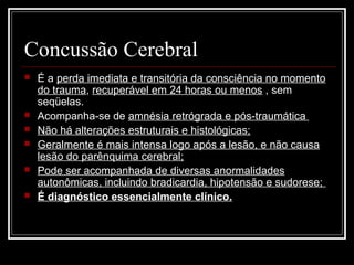 Concussão Cerebral
 É a perda imediata e transitória da consciência no momento
do trauma, recuperável em 24 horas ou menos , sem
seqüelas.
 Acompanha-se de amnésia retrógrada e pós-traumática
 Não há alterações estruturais e histológicas;
 Geralmente é mais intensa logo após a lesão, e não causa
lesão do parênquima cerebral;
 Pode ser acompanhada de diversas anormalidades
autonômicas, incluindo bradicardia, hipotensão e sudorese;
 É diagnóstico essencialmente clínico.
 