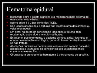 Hematoma epidural
 localizado entre a calota craniana e a membrana mais externa de
revestimento do cérebro
 ocorre entre 1 a 3 por cento dos TCEs.
 São lesões associadas a fraturas que laceram uma das artérias ou
veias meníngeas.
 Em geral há perda da consciência logo após o trauma com
recuperação após alguns minutos ou horas.
 Entretanto, posteriormente, o paciente começa a ficar letárgico e
ocorre deterioração neurológica, podendo haver herniação cerebral
se não tratado.
 Alterações pupilares e hemiparesia contralateral ao local da lesão,
associadas a alterações da consciência são os achados mais
comuns ao exame físico.
 Cirurgia para drenagem do hematoma é o tratamento de escolha.
 