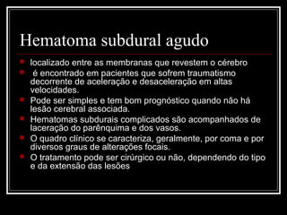 Hematoma subdural agudo
 localizado entre as membranas que revestem o cérebro
 é encontrado em pacientes que sofrem traumatismo
decorrente de aceleração e desaceleração em altas
velocidades.
 Pode ser simples e tem bom prognóstico quando não há
lesão cerebral associada.
 Hematomas subdurais complicados são acompanhados de
laceração do parênquima e dos vasos.
 O quadro clínico se caracteriza, geralmente, por coma e por
diversos graus de alterações focais.
 O tratamento pode ser cirúrgico ou não, dependendo do tipo
e da extensão das lesões
 