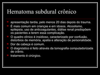 Hematoma subdural crônico
 apresentação tardia, pelo menos 20 dias depois do trauma.
 É mais comum em crianças e em idosos. Alcoolismo,
epilepsia, uso de anticoagulantes, diálise renal predispõem
os pacientes a terem essa complicação.
 O quadro clínico é insidioso, caracterizado por confusão,
distúrbios de memória, apatia e alteração de personalidade.
 Dor de cabeça é comum.
 O diagnóstico é feito através da tomografia computadorizada
de crânio.
 tratamento é cirúrgico.
 