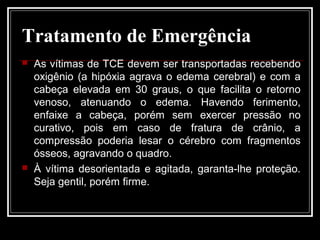 Tratamento de Emergência
 As vítimas de TCE devem ser transportadas recebendo
oxigênio (a hipóxia agrava o edema cerebral) e com a
cabeça elevada em 30 graus, o que facilita o retorno
venoso, atenuando o edema. Havendo ferimento,
enfaixe a cabeça, porém sem exercer pressão no
curativo, pois em caso de fratura de crânio, a
compressão poderia lesar o cérebro com fragmentos
ósseos, agravando o quadro.
 À vítima desorientada e agitada, garanta-lhe proteção.
Seja gentil, porém firme.
 