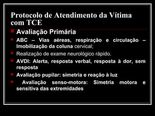 Protocolo de Atendimento da Vítima
com TCE
 Avaliação Primária
 ABC – Vias aéreas, respiração e circulação –
Imobilização da coluna cervical;
 Realização de exame neurológico rápido.
 AVDI: Alerta, resposta verbal, resposta à dor, sem
resposta
 Avaliação pupilar: simetria e reação à luz
 Avaliação senso-motora: Simetria motora e
sensitiva das extremidades
 