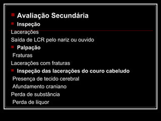  Avaliação Secundária
 Inspeção
Lacerações
Saída de LCR pelo nariz ou ouvido
 Palpação
Fraturas
Lacerações com fraturas
 Inspeção das lacerações do couro cabeludo
Presença de tecido cerebral
Afundamento craniano
Perda de substância
Perda de líquor
 