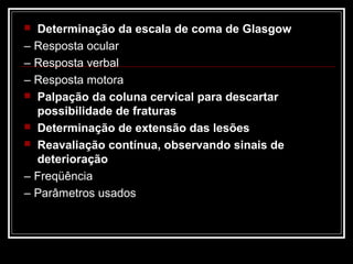  Determinação da escala de coma de Glasgow
– Resposta ocular
– Resposta verbal
– Resposta motora
 Palpação da coluna cervical para descartar
possibilidade de fraturas
 Determinação de extensão das lesões
 Reavaliação contínua, observando sinais de
deterioração
– Freqüência
– Parâmetros usados
 