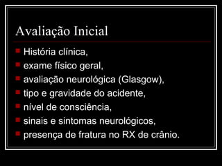 Avaliação Inicial
 História clínica,
 exame físico geral,
 avaliação neurológica (Glasgow),
 tipo e gravidade do acidente,
 nível de consciência,
 sinais e sintomas neurológicos,
 presença de fratura no RX de crânio.
 