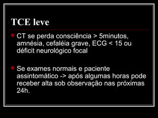 TCE leve
 CT se perda consciência > 5minutos,
amnésia, cefaléia grave, ECG < 15 ou
déficit neurológico focal
 Se exames normais e paciente
assintomático -> após algumas horas pode
receber alta sob observação nas próximas
24h.
 