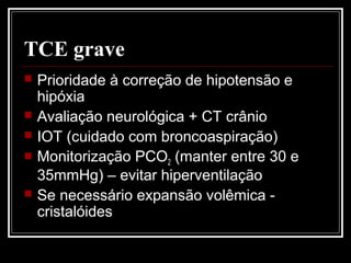 TCE grave
 Prioridade à correção de hipotensão e
hipóxia
 Avaliação neurológica + CT crânio
 IOT (cuidado com broncoaspiração)
 Monitorização PCO2 (manter entre 30 e
35mmHg) – evitar hiperventilação
 Se necessário expansão volêmica -
cristalóides
 