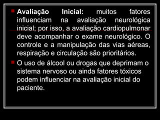  Avaliação Inicial: muitos fatores
influenciam na avaliação neurológica
inicial; por isso, a avaliação cardiopulmonar
deve acompanhar o exame neurológico. O
controle e a manipulação das vias aéreas,
respiração e circulação são prioritários.
 O uso de álcool ou drogas que deprimam o
sistema nervoso ou ainda fatores tóxicos
podem influenciar na avaliação inicial do
paciente.
 